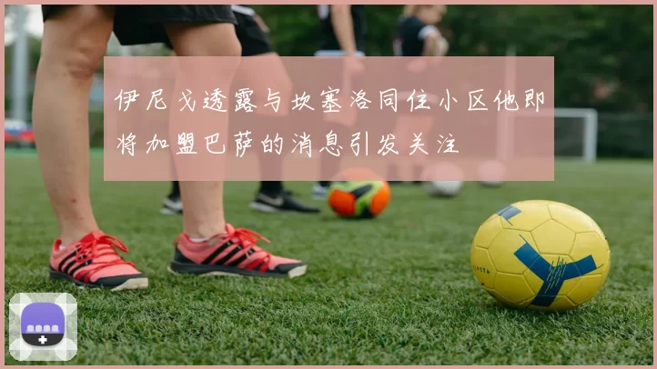 伊尼戈透露与坎塞洛同住小区他即将加盟巴萨的消息引发关注