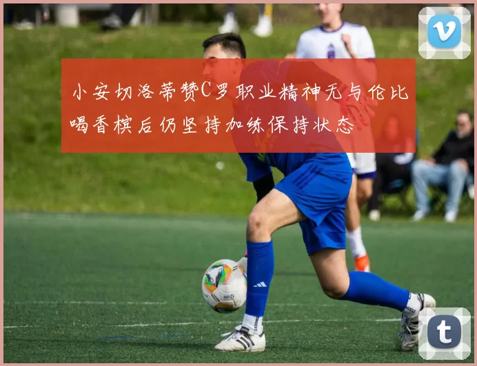 小安切洛蒂赞C罗职业精神无与伦比喝香槟后仍坚持加练保持状态