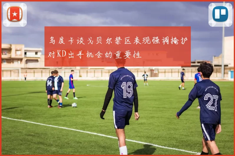 乌度卡谈戈贝尔禁区表现强调掩护对KD出手机会的重要性