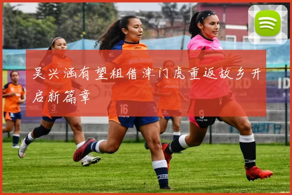 吴兴涵有望租借津门虎重返故乡开启新篇章