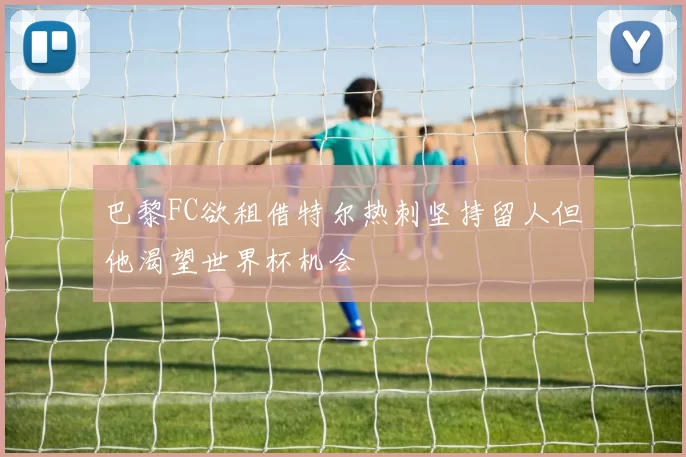巴黎FC欲租借特尔热刺坚持留人但他渴望世界杯机会
