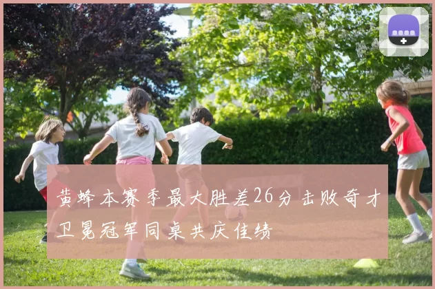 黄蜂本赛季最大胜差26分击败奇才卫冕冠军同桌共庆佳绩